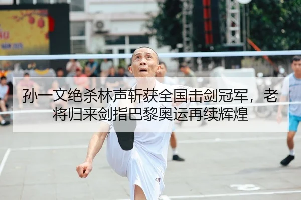 孙一文绝杀林声斩获全国击剑冠军，老将归来剑指巴黎奥运再续辉煌