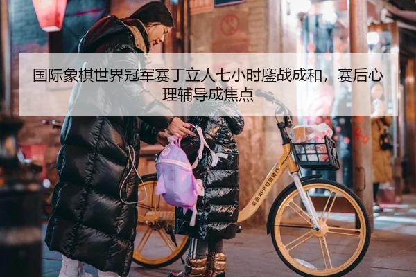 国际象棋世界冠军赛丁立人七小时鏖战成和，赛后心理辅导成焦点