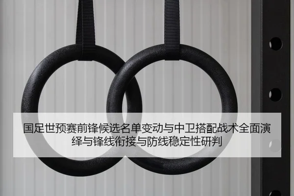 国足世预赛前锋候选名单变动与中卫搭配战术全面演绎与锋线衔接与防线稳定性研判