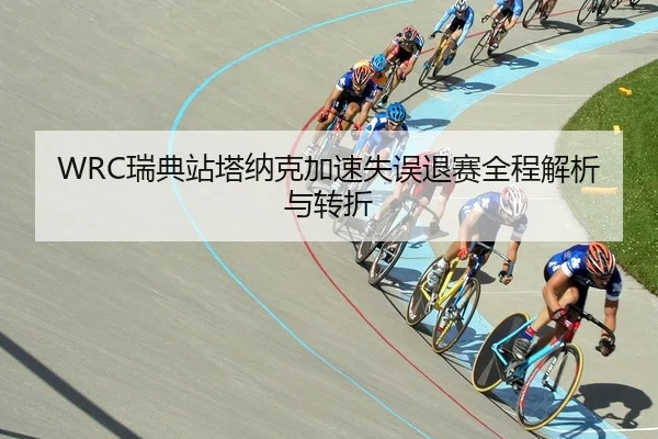 WRC瑞典站塔纳克加速失误退赛全程解析与转折