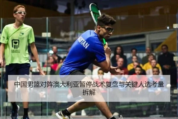 中国男篮对阵澳大利亚暂停战术复盘与关键人选考量拆解